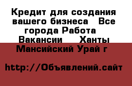 Кредит для создания вашего бизнеса - Все города Работа » Вакансии   . Ханты-Мансийский,Урай г.